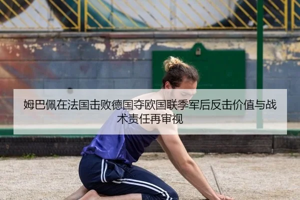 姆巴佩在法国击败德国夺欧国联季军后反击价值与战术责任再审视 - KAIYUN SPORTS