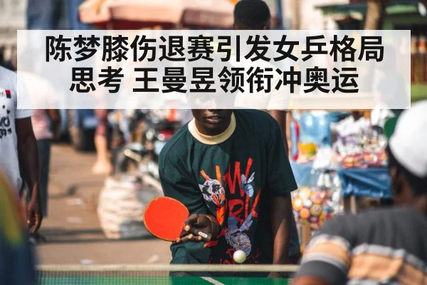 陈梦膝伤退赛引发女乒格局思考 王曼昱领衔冲奥运