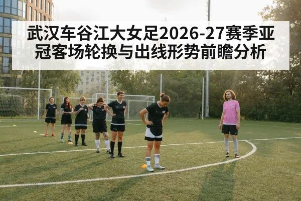 武汉车谷江大女足2026-27赛季亚冠客场轮换与出线形势前瞻分析 - KAIYUN SPORTS