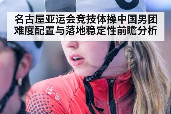 名古屋亚运会竞技体操中国男团难度配置与落地稳定性前瞻分析